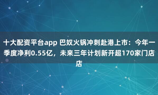 十大配资平台app 巴奴火锅冲刺赴港上市：今年一季度净利0.55亿，未来三年计划新开超170家门店