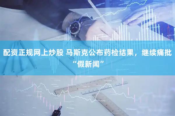 配资正规网上炒股 马斯克公布药检结果，继续痛批“假新闻”