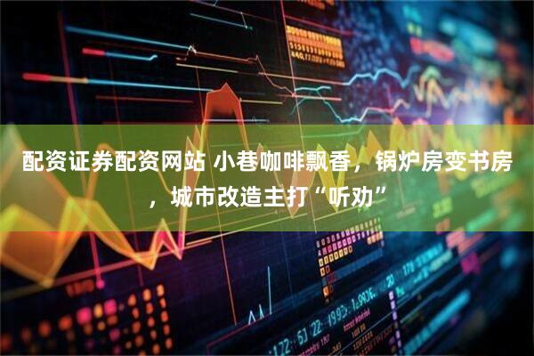 配资证券配资网站 小巷咖啡飘香，锅炉房变书房，城市改造主打“听劝”