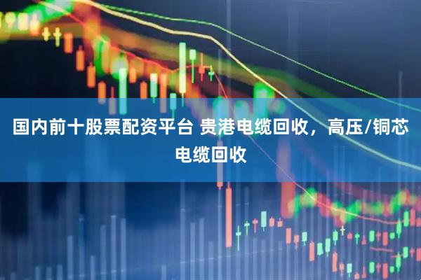国内前十股票配资平台 贵港电缆回收，高压/铜芯电缆回收