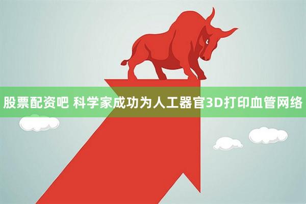 股票配资吧 科学家成功为人工器官3D打印血管网络