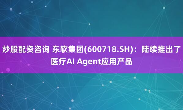 炒股配资咨询 东软集团(600718.SH)：陆续推出了医疗AI Agent应用产品