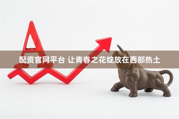 配资官网平台 让青春之花绽放在西部热土