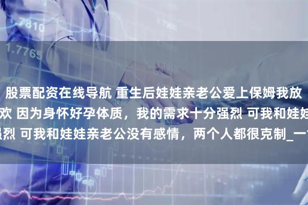 股票配资在线导航 重生后娃娃亲老公爱上保姆我放手了 贺岩庭林郁禾方意欢 因为身怀好孕体质，我的需求十分强烈 可我和娃娃亲老公没有感情，两个人都很克制_一世_阿庭_离开