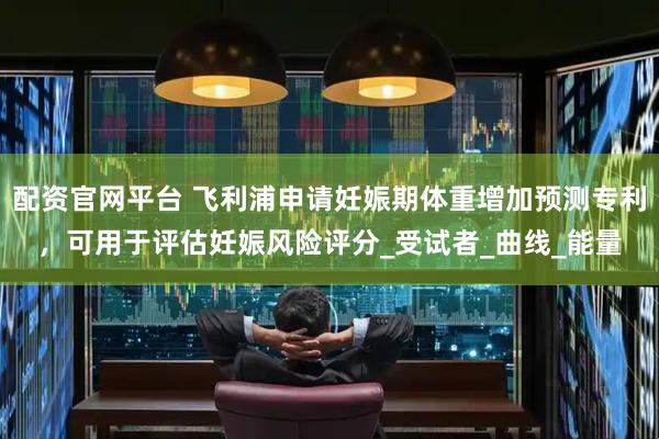 配资官网平台 飞利浦申请妊娠期体重增加预测专利，可用于评估妊娠风险评分_受试者_曲线_能量