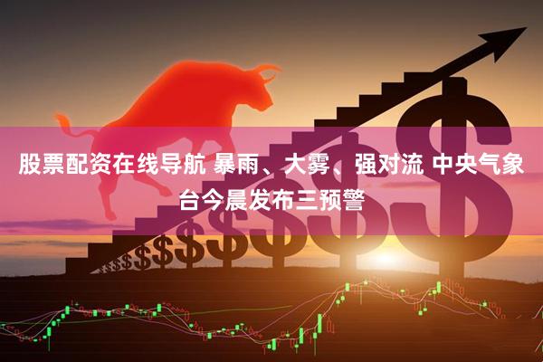 股票配资在线导航 暴雨、大雾、强对流 中央气象台今晨发布三预警