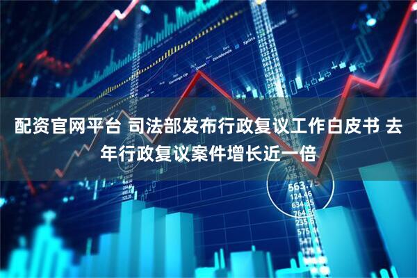 配资官网平台 司法部发布行政复议工作白皮书 去年行政复议案件增长近一倍