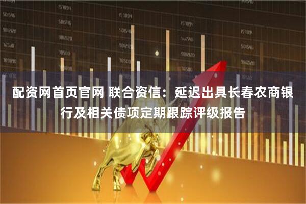 配资网首页官网 联合资信：延迟出具长春农商银行及相关债项定期跟踪评级报告