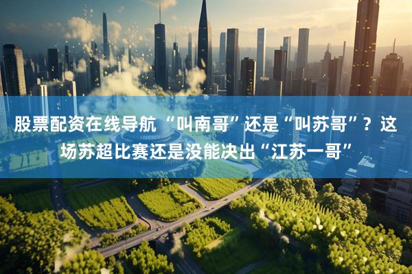 股票配资在线导航 “叫南哥”还是“叫苏哥”？这场苏超比赛还是没能决出“江苏一哥”