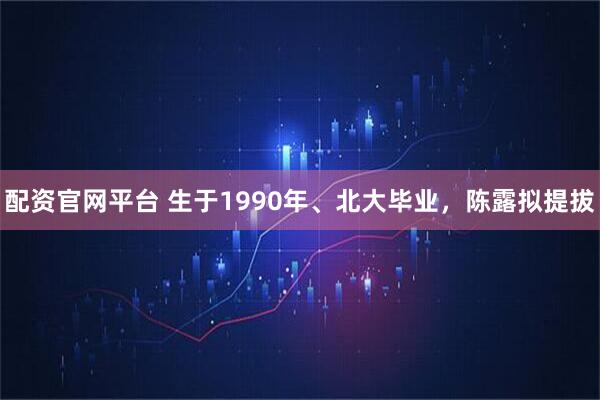配资官网平台 生于1990年、北大毕业，陈露拟提拔
