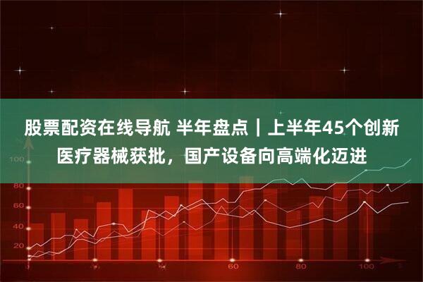 股票配资在线导航 半年盘点｜上半年45个创新医疗器械获批，国产设备向高端化迈进