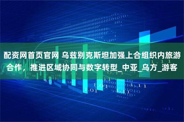 配资网首页官网 乌兹别克斯坦加强上合组织内旅游合作，推进区域协同与数字转型_中亚_乌方_游客