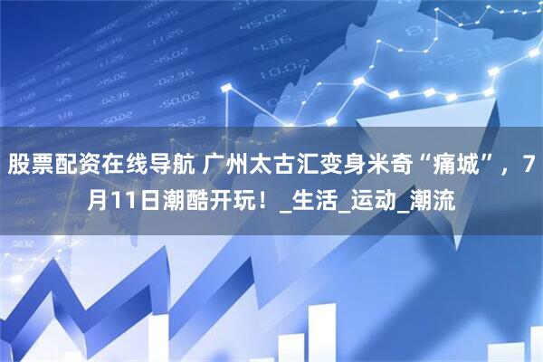 股票配资在线导航 广州太古汇变身米奇“痛城”，7月11日潮酷开玩！_生活_运动_潮流