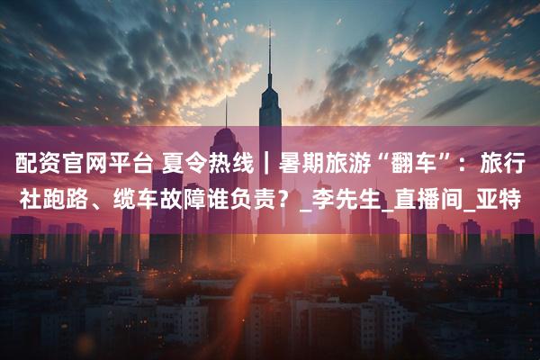 配资官网平台 夏令热线｜暑期旅游“翻车”：旅行社跑路、缆车故障谁负责？_李先生_直播间_亚特