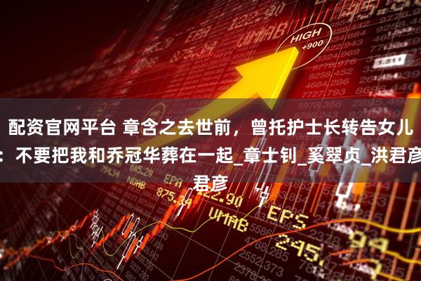 配资官网平台 章含之去世前，曾托护士长转告女儿：不要把我和乔冠华葬在一起_章士钊_奚翠贞_洪君彦