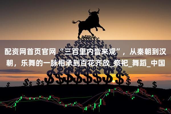 配资网首页官网 “三百里内皆来观”，从秦朝到汉朝，乐舞的一脉相承到百花齐放_祭祀_舞蹈_中国
