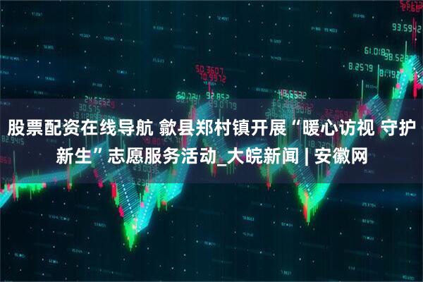 股票配资在线导航 歙县郑村镇开展“暖心访视 守护新生”志愿服务活动_大皖新闻 | 安徽网