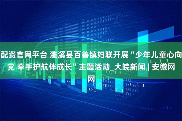 配资官网平台 濉溪县百善镇妇联开展“少年儿童心向党 牵手护航伴成长”主题活动_大皖新闻 | 安徽网