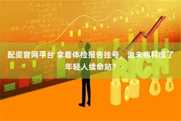 配资官网平台 拿着体检报告挂号，治未病科成了年轻人续命站？