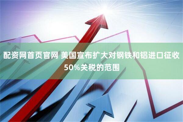 配资网首页官网 美国宣布扩大对钢铁和铝进口征收50%关税的范围