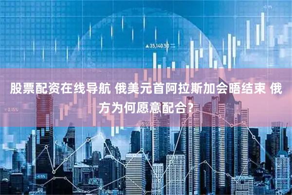 股票配资在线导航 俄美元首阿拉斯加会晤结束 俄方为何愿意配合？