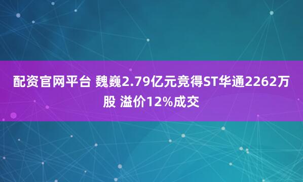 配资官网平台 魏巍2.79亿元竞得ST华通2262万股 溢价12%成交