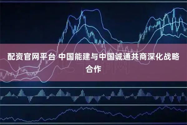 配资官网平台 中国能建与中国诚通共商深化战略合作