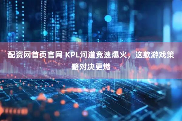 配资网首页官网 KPL河道竞速爆火，这款游戏策略对决更燃