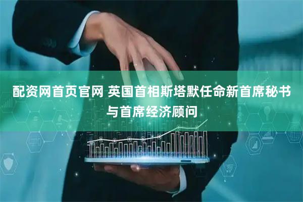 配资网首页官网 英国首相斯塔默任命新首席秘书与首席经济顾问