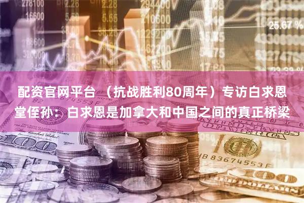 配资官网平台 （抗战胜利80周年）专访白求恩堂侄孙：白求恩是加拿大和中国之间的真正桥梁