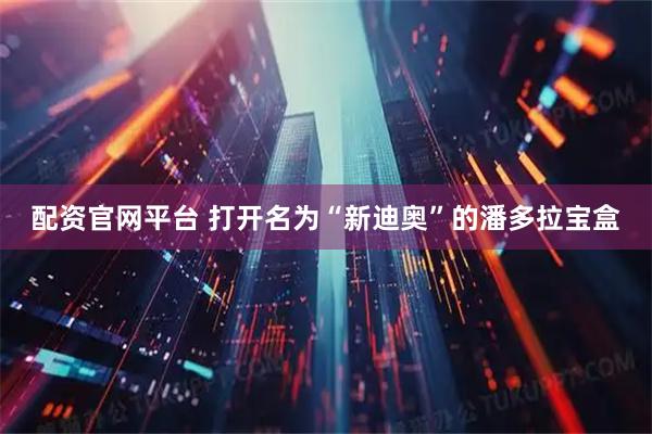 配资官网平台 打开名为“新迪奥”的潘多拉宝盒