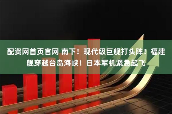 配资网首页官网 南下！现代级巨舰打头阵！福建舰穿越台岛海峡！日本军机紧急起飞