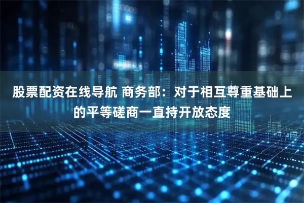 股票配资在线导航 商务部：对于相互尊重基础上的平等磋商一直持开放态度