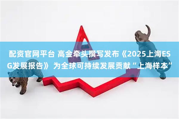 配资官网平台 高金牵头撰写发布《2025上海ESG发展报告》 为全球可持续发展贡献“上海样本”