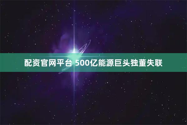 配资官网平台 500亿能源巨头独董失联