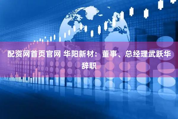 配资网首页官网 华阳新材：董事、总经理武跃华辞职