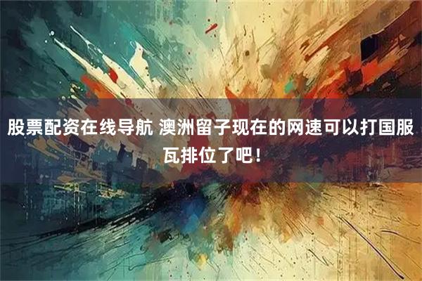 股票配资在线导航 澳洲留子现在的网速可以打国服瓦排位了吧！