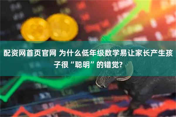 配资网首页官网 为什么低年级数学易让家长产生孩子很“聪明”的错觉?