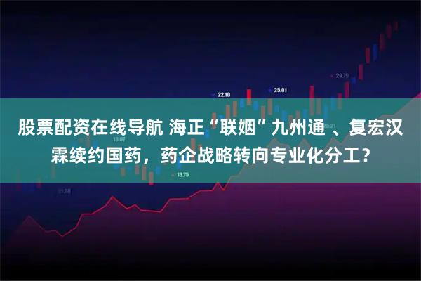 股票配资在线导航 海正“联姻”九州通 、复宏汉霖续约国药，药企战略转向专业化分工？