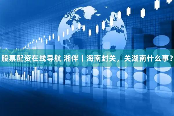 股票配资在线导航 湘伴丨海南封关，关湖南什么事？