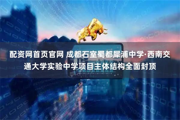 配资网首页官网 成都石室蜀都犀浦中学·西南交通大学实验中学项目主体结构全面封顶