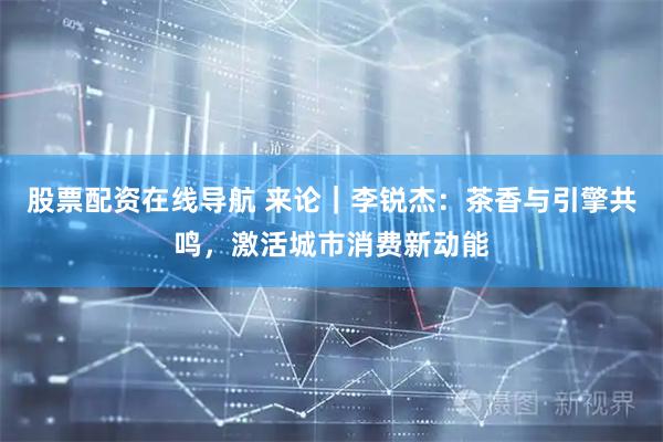 股票配资在线导航 来论｜李锐杰：茶香与引擎共鸣，激活城市消费新动能