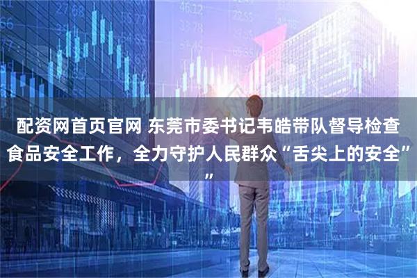 配资网首页官网 东莞市委书记韦皓带队督导检查食品安全工作，全力守护人民群众“舌尖上的安全”