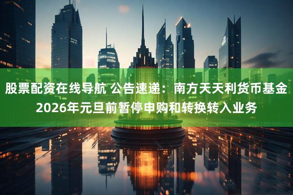股票配资在线导航 公告速递：南方天天利货币基金2026年元旦前暂停申购和转换转入业务