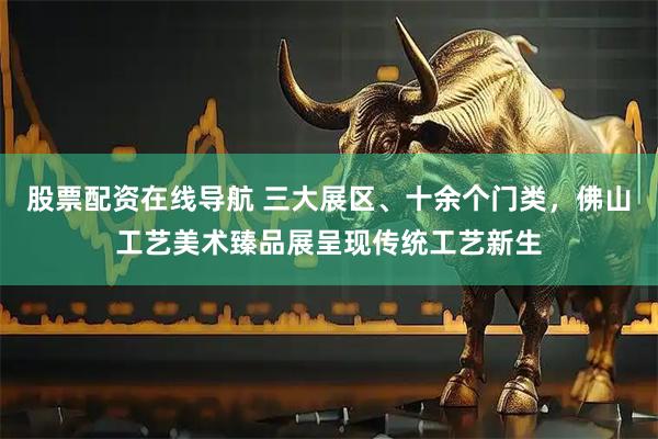 股票配资在线导航 三大展区、十余个门类，佛山工艺美术臻品展呈现传统工艺新生