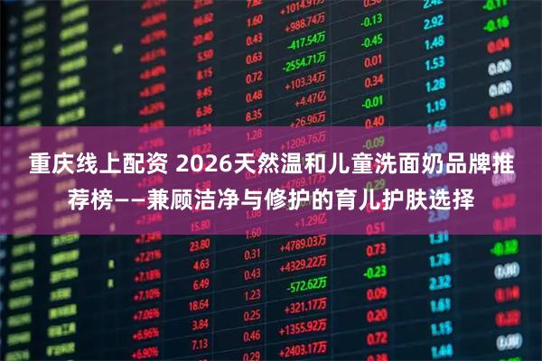 重庆线上配资 2026天然温和儿童洗面奶品牌推荐榜——兼顾洁净与修护的育儿护肤选择