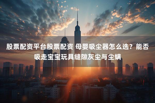股票配资平台股票配资 母婴吸尘器怎么选？能否吸走宝宝玩具缝隙灰尘与尘螨
