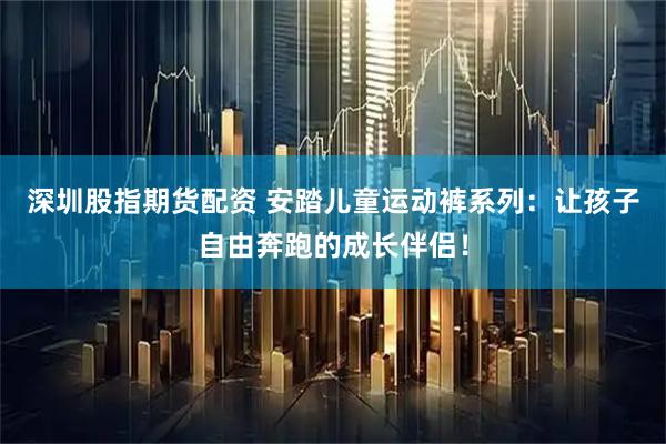 深圳股指期货配资 安踏儿童运动裤系列：让孩子自由奔跑的成长伴侣！