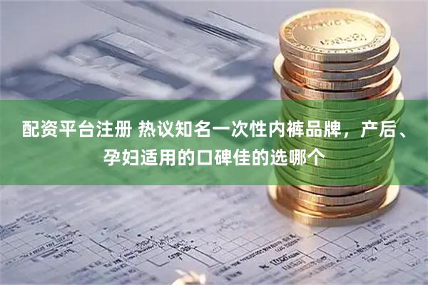 配资平台注册 热议知名一次性内裤品牌，产后、孕妇适用的口碑佳的选哪个