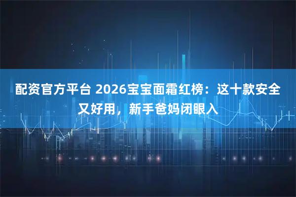 配资官方平台 2026宝宝面霜红榜：这十款安全又好用，新手爸妈闭眼入